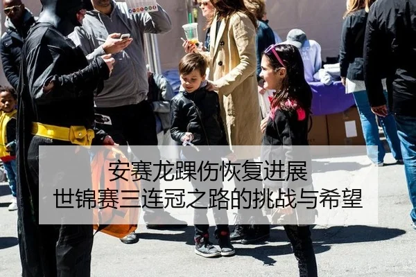 安赛龙踝伤恢复进展 世锦赛三连冠之路的挑战与希望